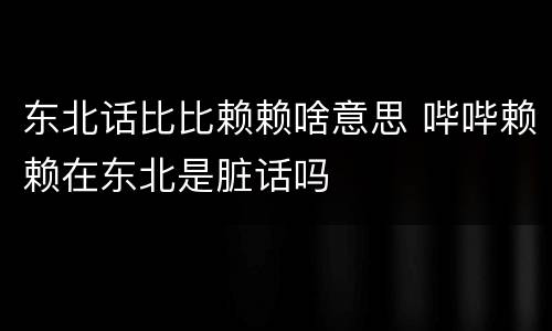 东北话比比赖赖啥意思 哔哔赖赖在东北是脏话吗