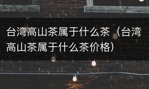 台湾高山茶属于什么茶（台湾高山茶属于什么茶价格）