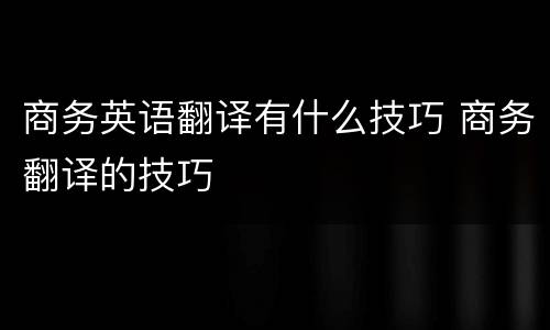 商务英语翻译有什么技巧 商务翻译的技巧