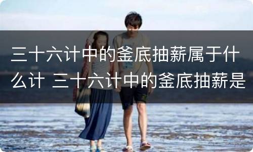 三十六计中的釜底抽薪属于什么计 三十六计中的釜底抽薪是什么计