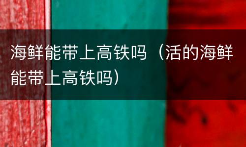 海鲜能带上高铁吗（活的海鲜能带上高铁吗）