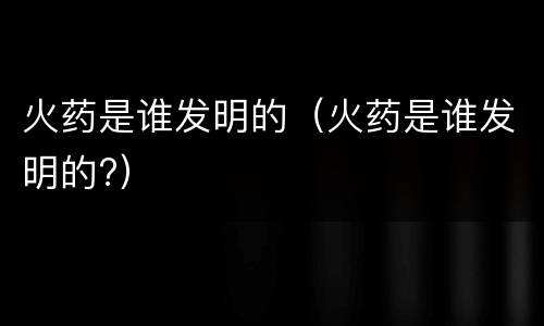 火药是谁发明的（火药是谁发明的?）
