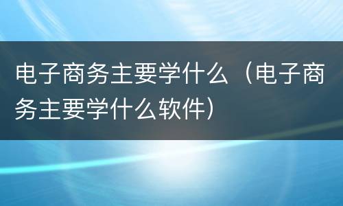 电子商务主要学什么（电子商务主要学什么软件）