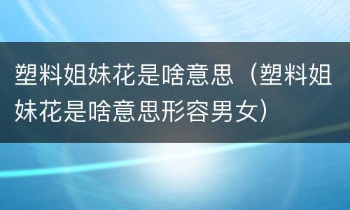 塑料姐妹花是啥意思（塑料姐妹花是啥意思形容男女）