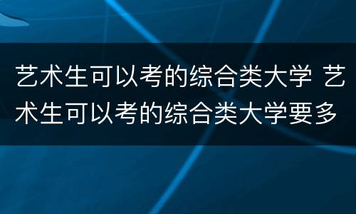 艺术生可以考的综合类大学 艺术生可以考的综合类大学要多少分