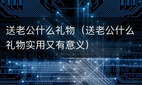 送老公什么礼物（送老公什么礼物实用又有意义）