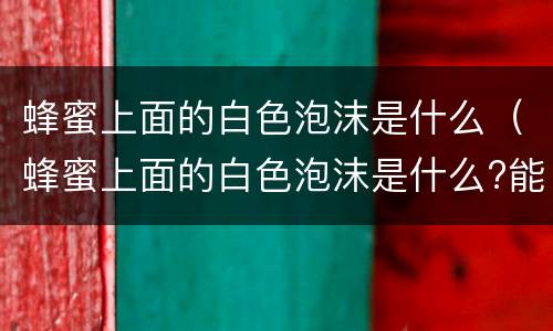 蜂蜜上面的白色泡沫是什么（蜂蜜上面的白色泡沫是什么?能吃吗?）