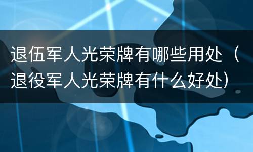 退伍军人光荣牌有哪些用处（退役军人光荣牌有什么好处）