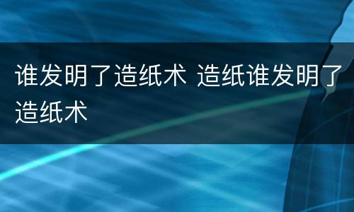 谁发明了造纸术 造纸谁发明了造纸术