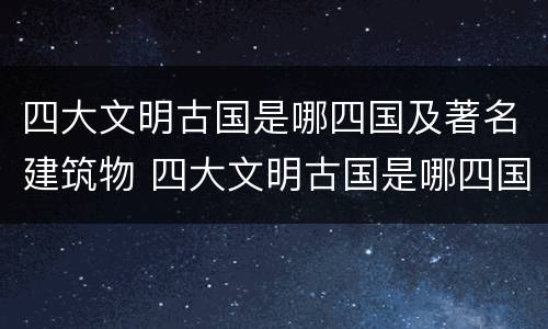 四大文明古国是哪四国及著名建筑物 四大文明古国是哪四国及著名建筑物图片