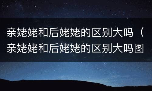 亲姥姥和后姥姥的区别大吗（亲姥姥和后姥姥的区别大吗图片）