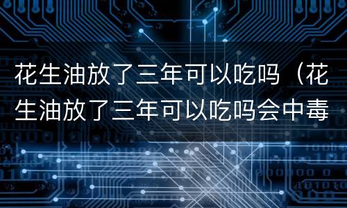 花生油放了三年可以吃吗（花生油放了三年可以吃吗会中毒吗）