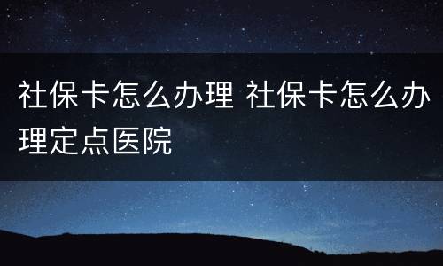 社保卡怎么办理 社保卡怎么办理定点医院