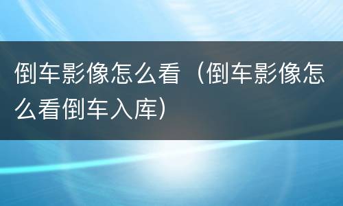 倒车影像怎么看（倒车影像怎么看倒车入库）