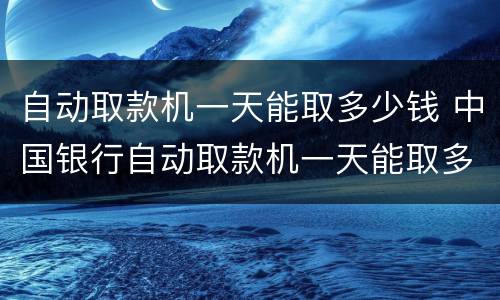 自动取款机一天能取多少钱 中国银行自动取款机一天能取多少钱