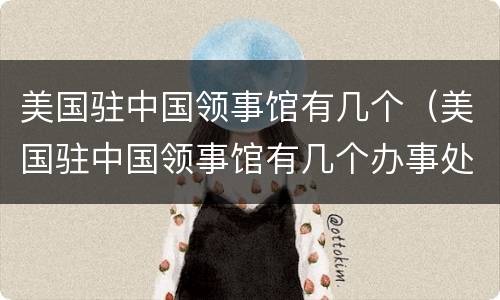 美国驻中国领事馆有几个（美国驻中国领事馆有几个办事处）