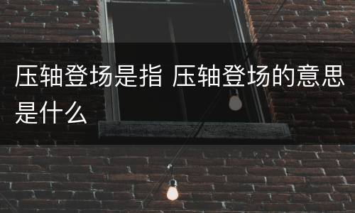 压轴登场是指 压轴登场的意思是什么