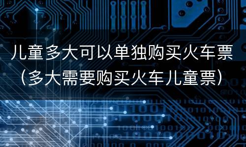儿童多大可以单独购买火车票（多大需要购买火车儿童票）