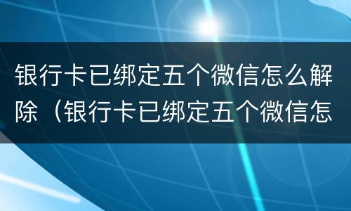 银行卡已绑定五个微信怎么解除（银行卡已绑定五个微信怎么解除不了）