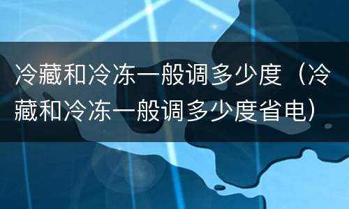 冷藏和冷冻一般调多少度（冷藏和冷冻一般调多少度省电）