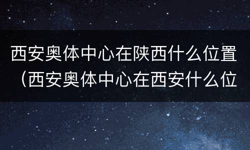 西安奥体中心在陕西什么位置（西安奥体中心在西安什么位置）