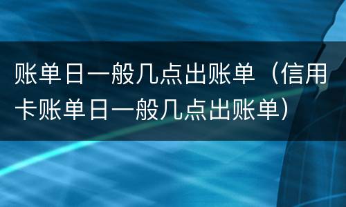 账单日一般几点出账单（信用卡账单日一般几点出账单）