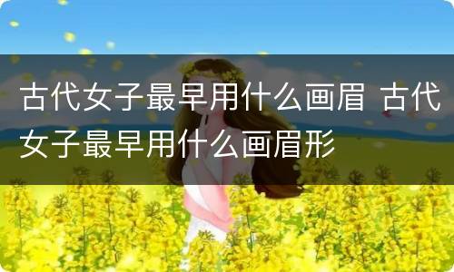 古代女子最早用什么画眉 古代女子最早用什么画眉形
