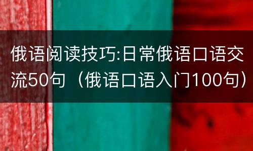 俄语阅读技巧:日常俄语口语交流50句（俄语口语入门100句）