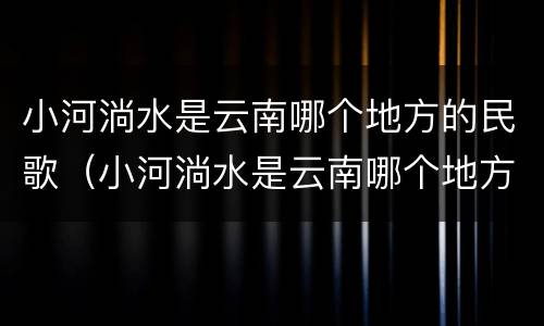 小河淌水是云南哪个地方的民歌（小河淌水是云南哪个地方的民歌阿鲁阿卓）