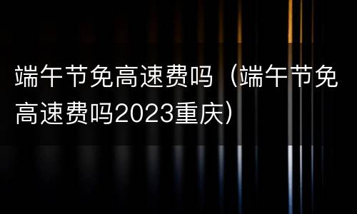 端午节免高速费吗（端午节免高速费吗2023重庆）