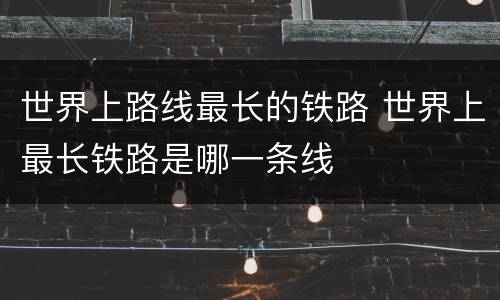 世界上路线最长的铁路 世界上最长铁路是哪一条线