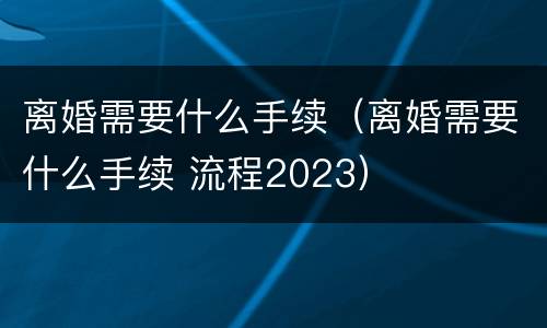 离婚需要什么手续（离婚需要什么手续 流程2023）