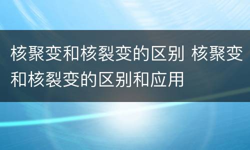 核聚变和核裂变的区别 核聚变和核裂变的区别和应用