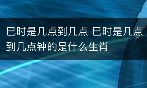 巳时是几点到几点 巳时是几点到几点钟的是什么生肖