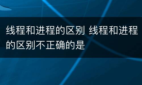 线程和进程的区别 线程和进程的区别不正确的是