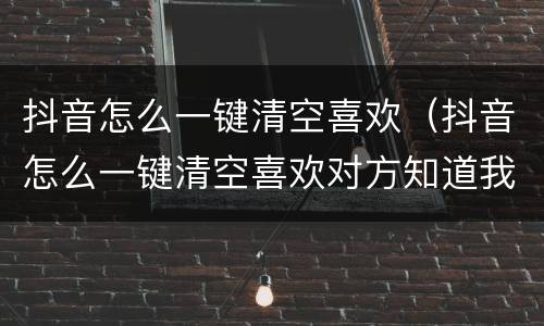 抖音怎么一键清空喜欢（抖音怎么一键清空喜欢对方知道我吗）