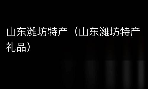 山东潍坊特产（山东潍坊特产礼品）