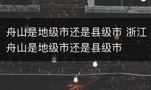 舟山是地级市还是县级市 浙江舟山是地级市还是县级市