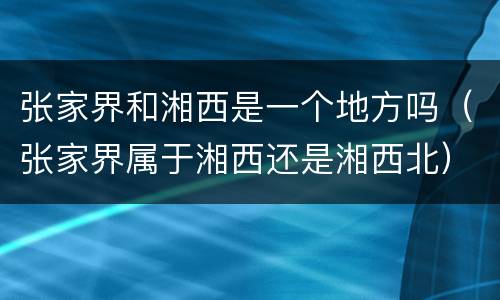 张家界和湘西是一个地方吗（张家界属于湘西还是湘西北）
