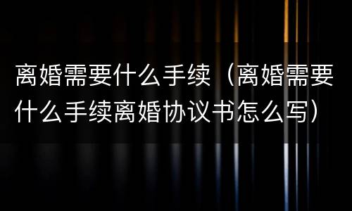 离婚需要什么手续（离婚需要什么手续离婚协议书怎么写）