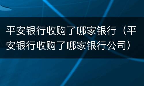 平安银行收购了哪家银行（平安银行收购了哪家银行公司）