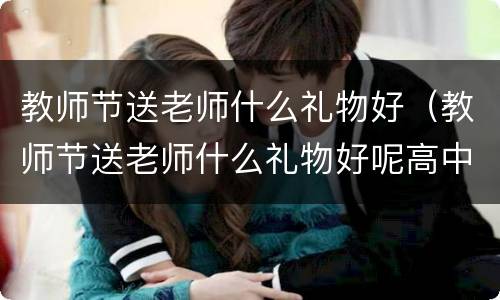 教师节送老师什么礼物好（教师节送老师什么礼物好呢高中）
