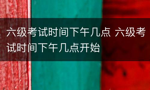 六级考试时间下午几点 六级考试时间下午几点开始