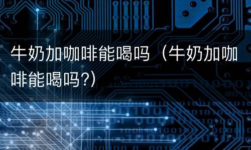 牛奶加咖啡能喝吗（牛奶加咖啡能喝吗?）