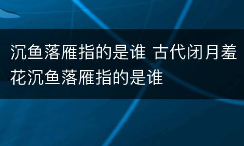 沉鱼落雁指的是谁 古代闭月羞花沉鱼落雁指的是谁