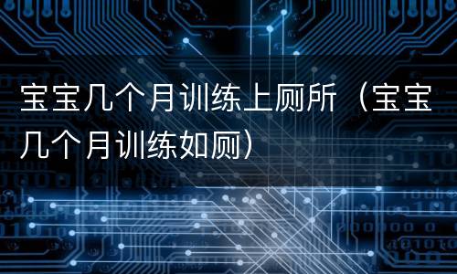 宝宝几个月训练上厕所（宝宝几个月训练如厕）