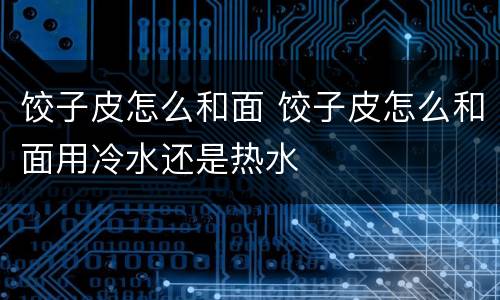饺子皮怎么和面 饺子皮怎么和面用冷水还是热水