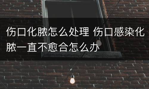 伤口化脓怎么处理 伤口感染化脓一直不愈合怎么办
