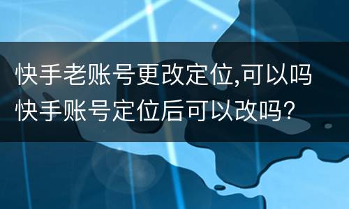 快手老账号更改定位,可以吗 快手账号定位后可以改吗?