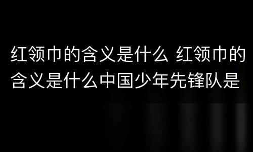 红领巾的含义是什么 红领巾的含义是什么中国少年先锋队是什么时候建立的